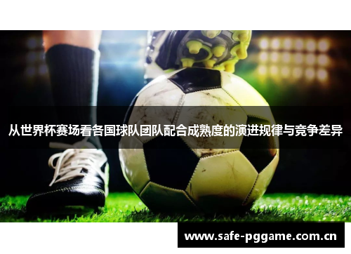 从世界杯赛场看各国球队团队配合成熟度的演进规律与竞争差异