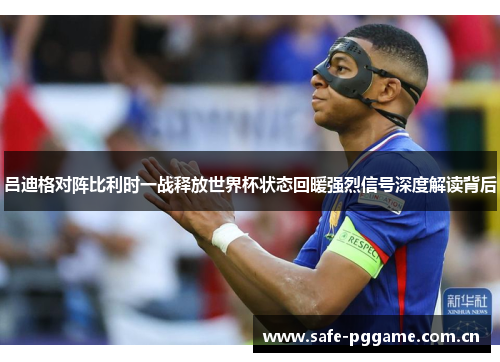 吕迪格对阵比利时一战释放世界杯状态回暖强烈信号深度解读背后 吕迪格对阵比利时一战释放世界杯状态回暖强烈信号深度解读背后